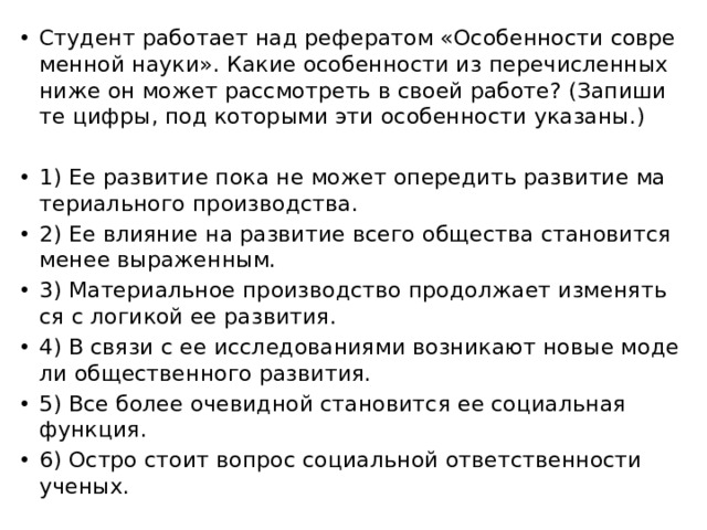 Сту­дент ра­бо­та­ет над ре­фе­ра­том «Осо­бен­но­сти со­вре­мен­ной науки». Какие осо­бен­но­сти из пе­ре­чис­лен­ных ниже он может рас­смот­реть в своей ра­бо­те? (За­пи­ши­те цифры, под ко­то­ры­ми эти осо­бен­но­сти ука­за­ны.)   1) Ее раз­ви­тие пока не может опе­ре­дить раз­ви­тие ма­те­ри­аль­но­го про­из­вод­ства. 2) Ее вли­я­ние на раз­ви­тие всего об­ще­ства ста­но­вит­ся менее вы­ра­жен­ным. 3) Ма­те­ри­аль­ное про­из­вод­ство про­дол­жа­ет из­ме­нять­ся с ло­ги­кой ее раз­ви­тия. 4) В связи с ее ис­сле­до­ва­ни­я­ми воз­ни­ка­ют новые мо­де­ли об­ще­ствен­но­го раз­ви­тия. 5) Все более оче­вид­ной ста­но­вит­ся ее со­ци­аль­ная функ­ция. 6) Остро стоит во­прос со­ци­аль­ной от­вет­ствен­но­сти уче­ных. 