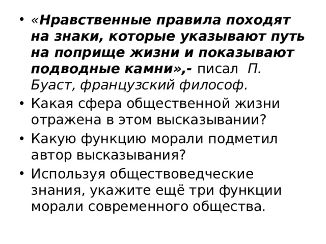 « Нравственные правила походят на знаки, которые указывают путь на поприще жизни и показывают под­водные камни»,-  писал   П. Буаст, французский философ. Какая сфера общественной жизни отражена в этом высказывании? Какую функцию морали подметил автор высказывания? Используя обществоведческие знания, укажите ещё три функции морали современного общества. 