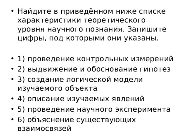 Найдите в приведённом ниже списке характеристики теоретического уровня научного познания. Запишите цифры, под которыми они указаны. 1) проведение контрольных измерений 2) выдвижение и обоснование гипотез 3) создание логической модели изучаемого объекта 4) описание изучаемых явлений 5) проведение научного эксперимента 6) объяснение существующих взаимосвязей 