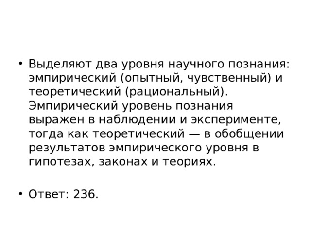 Выделяют два уровня научного познания: эмпирический (опытный, чувственный) и теоретический (рациональный). Эмпирический уровень познания выражен в наблюдении и эксперименте, тогда как теоретический — в обобщении результатов эмпирического уровня в гипотезах, законах и теориях. Ответ: 236. 