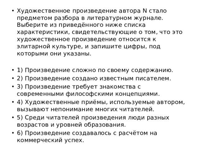 Художественное произведение автора N стало предметом разбора в литературном журнале. Выберите из приведённого ниже списка характеристики, свидетельствующие о том, что это художественное произведение относится к элитарной культуре, и запишите цифры, под которыми они указаны.   1) Произведение сложно по своему содержанию. 2) Произведение создано известным писателем. 3) Произведение требует знакомства с современными философскими концепциями. 4) Художественные приёмы, используемые автором, вызывают непонимание многих читателей. 5) Среди читателей произведения люди разных возрастов и уровней образования. 6) Произведение создавалось с расчётом на коммерческий успех. 