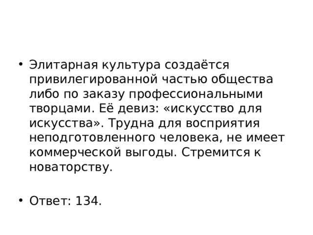 Элитарная культура создаётся привилегированной частью общества либо по заказу профессиональными творцами. Её девиз: «искусство для искусства». Трудна для восприятия неподготовленного человека, не имеет коммерческой выгоды. Стремится к новаторству. Ответ: 134. 