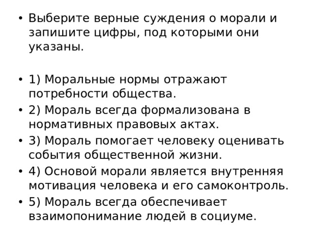 Выберите верные суждения о морали и запишите цифры, под которыми они указаны. 1) Моральные нормы отражают потребности общества. 2) Мораль всегда формализована в нормативных правовых актах. 3) Мораль помогает человеку оценивать события общественной жизни. 4) Основой морали является внутренняя мотивация человека и его самоконтроль. 5) Мораль всегда обеспечивает взаимопонимание людей в социуме. 