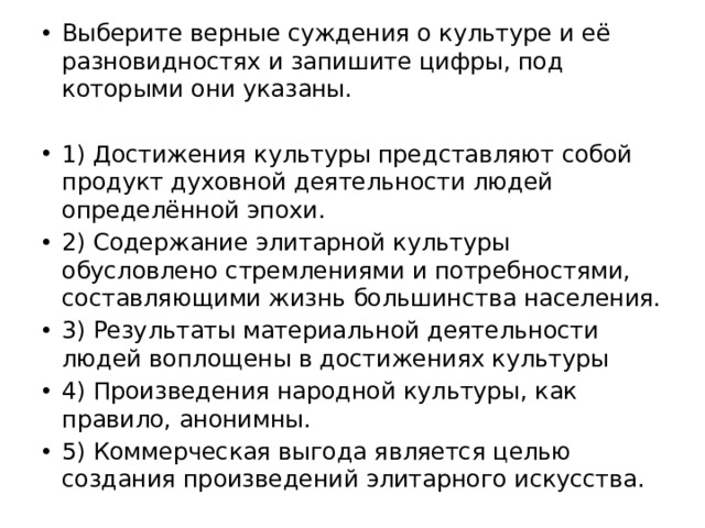 Выберите верные суждения о культуре и её разновидностях и запишите цифры, под которыми они указаны. 1) Достижения культуры представляют собой продукт духовной деятельности людей определённой эпохи. 2) Содержание элитарной культуры обусловлено стремлениями и потребностями, составляющими жизнь большинства населения. 3) Результаты материальной деятельности людей воплощены в достижениях культуры 4) Произведения народной культуры, как правило, анонимны. 5) Коммерческая выгода является целью создания произведений элитарного искусства. 