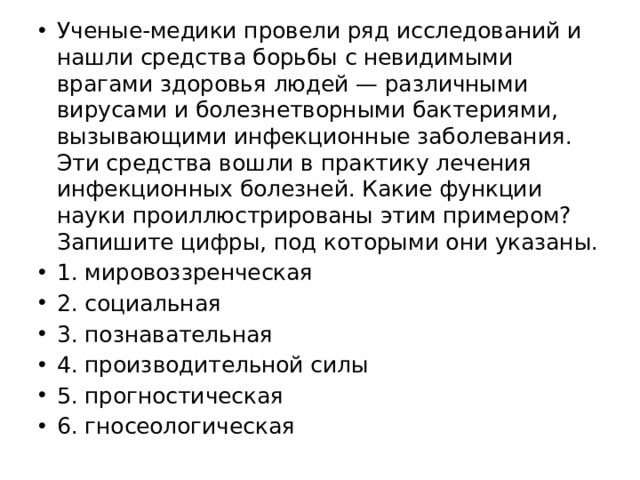 Ученые-медики провели ряд исследований и нашли средства борьбы с невидимыми врагами здоровья людей — различными вирусами и болезнетворными бактериями, вызывающими инфекционные заболевания. Эти средства вошли в практику лечения инфекционных болезней. Какие функции науки проиллюстрированы этим примером? Запишите цифры, под которыми они указаны. 1. мировоззренческая 2. социальная 3. познавательная 4. производительной силы 5. прогностическая 6. гносеологическая 