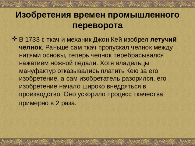 Изобретения времен промышленного переворота В 1733 г. ткач и механик Джон Кей изобрел летучий челнок . Раньше сам ткач пропускал челнок между нитями основы, теперь челнок перебрасывался нажатием ножной педали. Хотя владельцы мануфактур отказывались платить Кею за его изобретение, а сам изобретатель разорился, его изобретение начало широко внедряться в производство. Оно ускорило процесс ткачества примерно в 2 раза.  