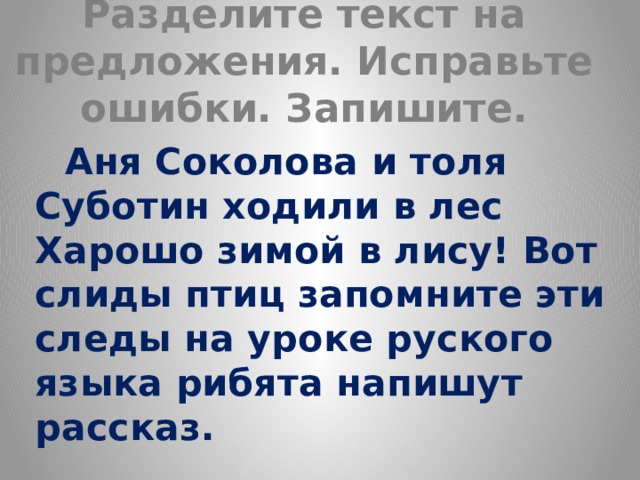 Разделите текст на предложения. Исправьте ошибки. Запишите.  Аня Соколова и толя Суботин ходили в лес Харошо зимой в лису! Вот слиды птиц запомните эти следы на уроке руского языка рибята напишут рассказ. 