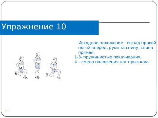 Упражнение 10  Исходное положение - выпад правой ногой вперёд, руки за спину, спина прямая. 1-3- пружинистые покачивания, 4 – смена положения ног прыжком.  