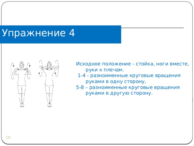 Упражнение 4 Исходное положение - стойка, ноги вместе, руки к плечам.  1-4 - разноименные круговые вращения руками в одну сторону, 5-8 – разноименные круговые вращения руками в другую сторону.  