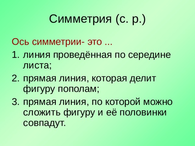 Симметрия (с. р.) Ось симметрии- это ... линия проведённая по середине листа; прямая линия, которая делит фигуру пополам; прямая линия, по которой можно сложить фигуру и её половинки совпадут.  