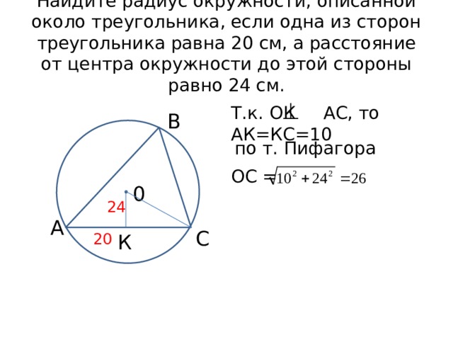 Найдите радиус окружности, описанной около треугольника, если одна из сторон треугольника равна 20 см, а расстояние от центра окружности до этой стороны равно 24 см. Т.к. ОК АС, то АК=КС=10 В по т. Пифагора ОС = 0 24 А С 20 К 