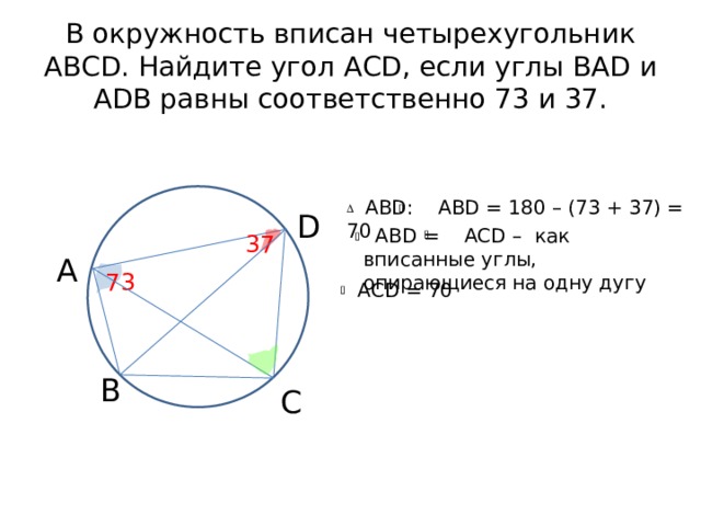 В окружность вписан четырехугольник АВСD. Найдите угол АСD, если углы BAD и ADB равны соответственно 73 и 37.  ABD: ABD = 180 – (73 + 37) = 70 D  АВD = ACD – как вписанные углы, опирающиеся на одну дугу 37 А 73 AСD = 70 В С 