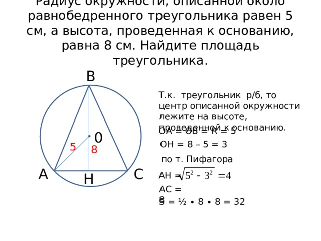 Радиус окружности, описанной около равнобедренного треугольника равен 5 см, а высота, проведенная к основанию, равна 8 см. Найдите площадь треугольника. В Т.к. треугольник р/б, то центр описанной окружности лежите на высоте, проведенной к основанию. ОА = ОВ = R = 5 0 ОН = 8 – 5 = 3 5 8 по т. Пифагора А С Н АН = АС = 8 S = ½ ∙ 8 ∙ 8 = 32 