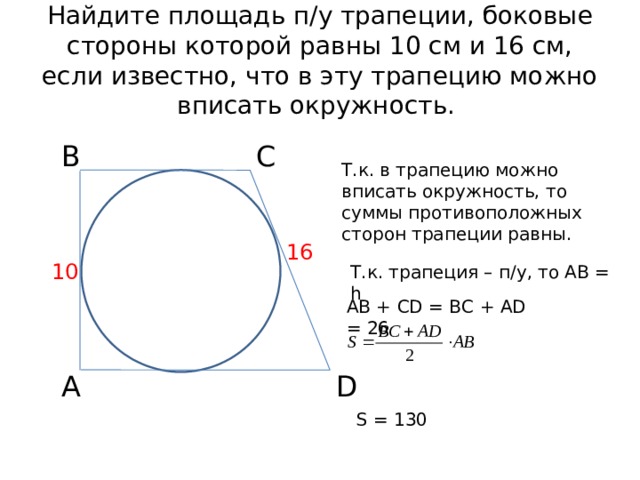 Найдите площадь п/у трапеции, боковые стороны которой равны 10 см и 16 см, если известно, что в эту трапецию можно вписать окружность. В С Т.к. в трапецию можно вписать окружность, то суммы противоположных сторон трапеции равны. 16 10 Т.к. трапеция – п/у, то АВ = h АВ + CD = ВС + AD = 26 А D S = 130  