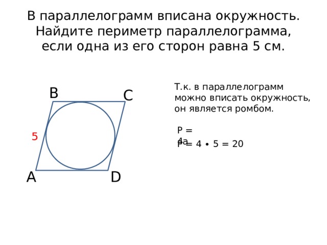 В параллелограмм вписана окружность. Найдите периметр параллелограмма, если одна из его сторон равна 5 см. Т.к. в параллелограмм можно вписать окружность, он является ромбом. В С Р = 4а 5 Р = 4 ∙ 5 = 20 А D 