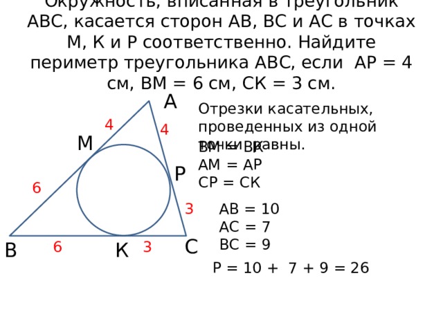 Окружность, вписанная в треугольник АВС, касается сторон АВ, ВС и АС в точках М, К и Р соответственно. Найдите периметр треугольника АВС, если АР = 4 см, ВМ = 6 см, СК = 3 см. А Отрезки касательных, проведенных из одной точки равны. 4 4 М ВМ = ВК АМ = АР СР = СК Р 6 АВ = 10 3 АС = 7 ВС = 9 С 3 К 6 В Р = 10 + 7 + 9 = 26 