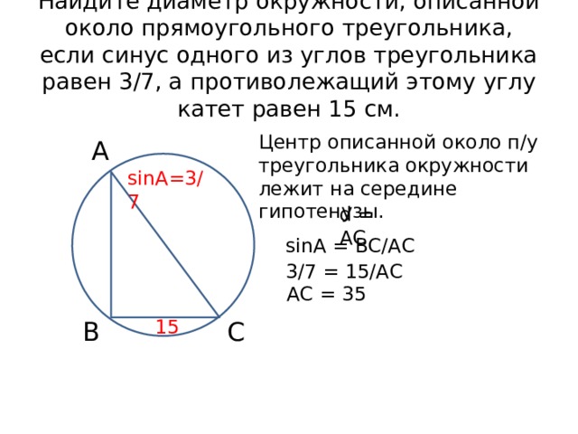 Найдите диаметр окружности, описанной около прямоугольного треугольника, если синус одного из углов треугольника равен 3/7, а противолежащий этому углу катет равен 15 см. Центр описанной около п/у треугольника окружности лежит на середине гипотенузы. А sinA=3/7 d = AC sinA = ВС/АС 3/7 = 15/АС АС = 35 15 В С 