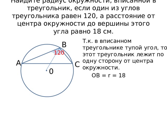 Найдите радиус окружности, вписанной в треугольник, если один из углов треугольника равен 120, а расстояние от центра окружности до вершины этого угла равно 18 см. Т.к. в вписанном треугольнике тупой угол, то этот треугольник лежит по одну сторону от центра окружности. В 120 А С 0 ОВ = r = 18 