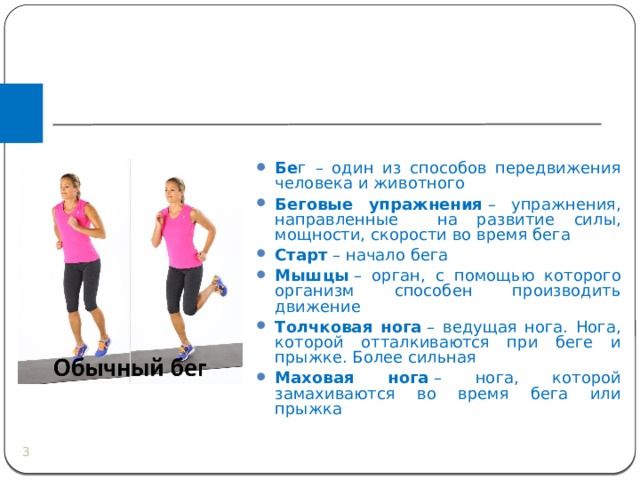 Бе г – один из способов передвижения человека и животного Беговые упражнения  – упражнения, направленные на развитие силы, мощности, скорости во время бега Старт  – начало бега Мышцы  – орган, с помощью которого организм способен производить движение Толчковая нога  – ведущая нога. Нога, которой отталкиваются при беге и прыжке. Более сильная Маховая нога  – нога, которой замахиваются во время бега или прыжка  