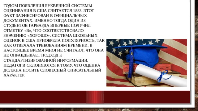 Годом появления буквенной системы оценивания в США считается 1883. Этот факт зафиксирован в официальных документах. Именно тогда один из студентов Гарварда впервые получил отметку «В», что соответствовало значению «хорошо». Система школьных оценок в США приобрела популярность, так как отвечала требованиям времени. В настоящее время многие считают, что она не оправдывает подход к стандартизированной информации. Педагоги склоняются к тому, что оценка должна носить словесный описательный характер. 