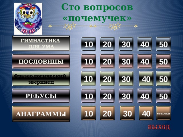 Сто вопросов «почемучек»  Гимнастика для ума  20 10 50 40 30 50 пословицы 40 30 20 10 10 50 30 20 40 Фразеологический зверинец 50 40 30 20 10 Ребусы 30 анаграммы ссылки 40 20 10  