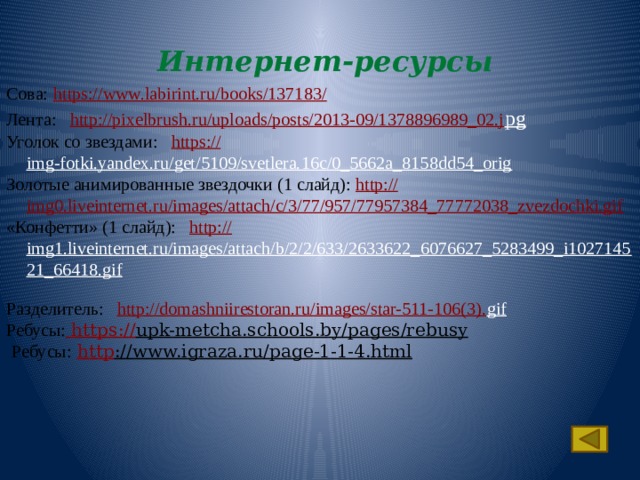 Интернет-ресурсы Сова:  https://www.labirint.ru/books/137183/  Лента: http:// pixelbrush.ru/uploads/posts/2013-09/1378896989_02.j pg  Уголок со звездами: https:// img-fotki.yandex.ru/get/5109/svetlera.16c/0_5662a_8158dd54_orig  Золотые анимированные звездочки (1 слайд): http:// img0.liveinternet.ru/images/attach/c/3/77/957/77957384_77772038_zvezdochki.gif «Конфетти» (1 слайд): http:// img1.liveinternet.ru/images/attach/b/2/2/633/2633622_6076627_5283499_i102714521_66418.gif  Разделитель: http://domashniirestoran.ru/images/star-511-106(3). gif   Ребусы:  https:// upk-metcha.schools.by/pages/rebusy   Ребусы:  http ://www.igraza.ru/page-1-1-4.html   