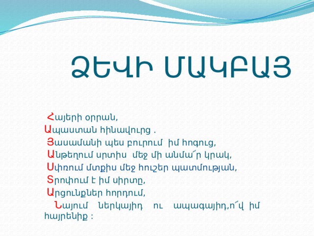  ՁԵՎԻ ՄԱԿԲԱՅ  Հ այերի օրրան, Ա պաստան հինավուրց .  Յ ասամանի պես բուրում իմ հոգուց,  Ա նթեղում սրտիս մեջ մի անմա՜ր կրակ,  Ս փռում մտքիս մեջ հուշեր պատմության,  Տ րոփում է իմ սիրտը,  Ա րցունքներ հորդում,  Ն այում ներկայիդ ու ապագայիդ,ո՜վ իմ հայրենիք : 