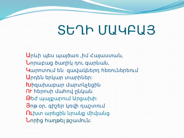  ՏԵՂԻ ՄԱԿԲԱՅ Ա րևի պես պայծառ ,իմ Հայաստան, Ն որաբաց ծաղիկ դու գարնան, Կ արոտում են զավակներդ հեռուներեում Ա րդեն երկար տարիներ: Խ իզախաբար մարտնչեցին ՈՒ հերոսի մահով ընկան Թ եժ պայքարում Արցախի: Յ ոթ օր, գիշեր կռվի դաշտում Ու խտ արեցին նրանք միմյանց Ն որից հաղթել թշամուն: 