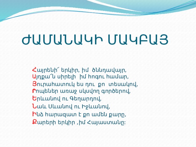 ԺԱՄԱՆԱԿԻ ՄԱԿԲԱՅ Հ այրենի՜ երկիր, իմ ծննդավայր, Ա յդքա՜ն սիրելի իմ հոգու համար, Յ ուրահատուկ ես դու քո տեսակով, Ր ոպեներ առաջ սկսվող գործերով, Ե րևանով ու Գեղարդով, Ն աև Սևանով ու Իջևանով, Ի նձ հարազատ է քո ամեն քարը, Ք արերի երկիր ,իմ Հայաստանը: 