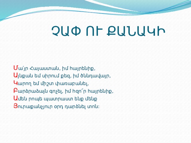  ՉԱՓ ՈՒ ՔԱՆԱԿԻ Մ ա՛յր Հայաստան, իմ հայրենիք, Ա յնքան եմ սիրում քեզ, իմ ծննդավայր, Կ արող եմ միշտ փառաբանել, Բ արձրաձայն գոչել, իմ հզո՜ր հայրենիք, Ա մեն րոպե պատրաստ ենք մենք Յ ուրաքանչյուր օրդ դարձնել տոն: 