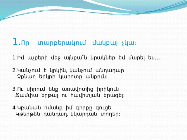 1. Որ տարբերակում մակբայ չկա:   1.Իմ աչքերի մեջ այնքա՜ն կրակներ եմ մարել ես… 2.Կանչում է կրկին, կանչում անդադար  Չքնաղ երկրի կարոտը անքուն: 3.Ու սիրում ենք առավոտից իրիկուն  Ճամփա երթալ ու հավիտյան երազել: 4.Կբանան ոմանք իմ գիրքը գուցե  Կթերթեն դանդաղ, կկարդան տողեր: 