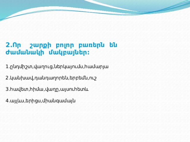 2.Որ շարքի բոլոր բառերն են ժամանակի մակբայներ:  1.ընդմիշտ,վաղուց,ներկայումս,համարյա 2.կանխավ,դանդաղորեն,երբեմն,ուշ 3.հավետ,հիմա,վաղը,այսուհետև 4.այլևս,երիցս,միանգամայն 