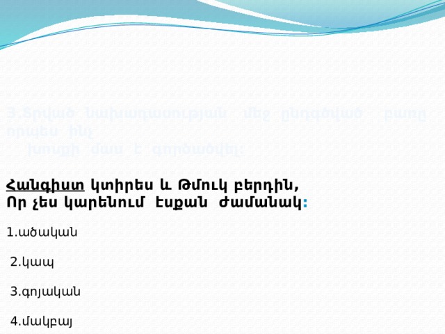 3.Տրված նախադասության մեջ ընդգծված բառը որպես ինչ  խոսքի մաս է գործածվել:  Հանգիստ կտիրես և Թմուկ բերդին, Որ չես կարենում էսքան ժամանակ : 1.ածական  2.կապ  3.գոյական  4.մակբայ 