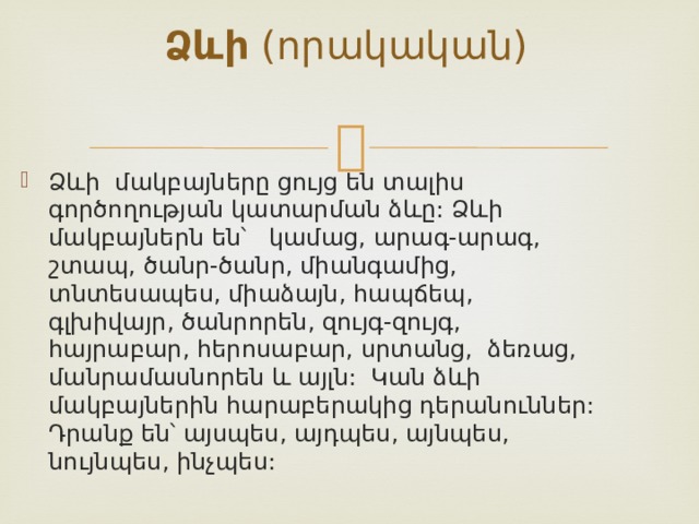 Ձևի (որակական)   Ձևի մակբայները ցույց են տալիս գործողության կատարման ձևը: Ձևի մակբայներն են՝ կամաց, արագ-արագ, շտապ, ծանր-ծանր, միանգամից, տնտեսապես, միաձայն, հապճեպ, գլխիվայր, ծանրորեն, զույգ-զույգ, հայրաբար, հերոսաբար, սրտանց, ձեռաց, մանրամասնորեն և այլն: Կան ձևի մակբայներին հարաբերակից դերանուններ: Դրանք են՝ այսպես, այդպես, այնպես, նույնպես, ինչպես:  