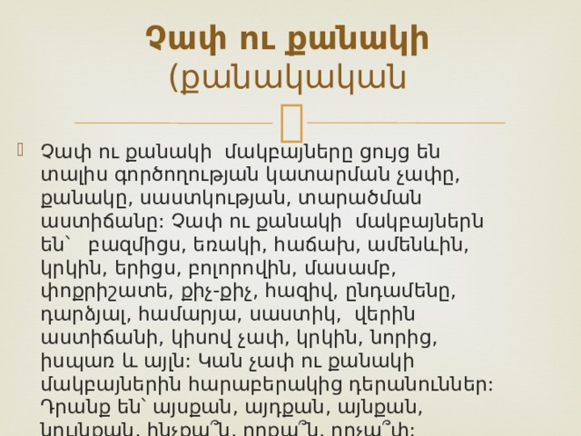 Չափ ու քանակի (քանակական Չափ ու քանակի մակբայները ցույց են տալիս գործողության կատարման չափը, քանակը, սաստկության, տարածման աստիճանը: Չափ ու քանակի մակբայներն են՝ բազմիցս, եռակի, հաճախ, ամենևին, կրկին, երիցս, բոլորովին, մասամբ, փոքրիշատե, քիչ-քիչ, հազիվ, ընդամենը, դարձյալ, համարյա, սաստիկ, վերին աստիճանի, կիսով չափ, կրկին, նորից, իսպառ և այլն: Կան չափ ու քանակի մակբայներին հարաբերակից դերանուններ: Դրանք են՝ այսքան, այդքան, այնքան, նույնքան, ինչքա՞ն, որքա՞ն, որչա՞փ:    