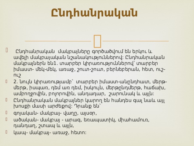 Ընդհանրական      Ընդհանրական մակբայները գործածվում են երկու և ավելի մակբայական նշանակություններով: Ընդհանրական մակբայներն են1. տարբեր կիրառություններով՝ տարբեր իմաստ- մեկ-մեկ, առաջ, շուտ-շուտ, բերնեբերան, հետ, ուշ-ուշ 2. նույն կիրառությամբ՝ տարբեր իմաստ-անընդհատ, մերթ-մերթ, իսպառ, դեմ առ դեմ, իսկույն, մերթընդմերթ, հաճախ, ամբողջովին, բոլորովին, անդադար, շարունակ և այլն: Ընդհանրական մակբայներ կարող են հանդես գալ նաև այլ խոսքի մասի արժեքով: Դրանք են՝ գոյական- մակբայ- վաղը, այսօր, ածական- մակբայ - արագ, եռապատիկ, միահամուռ, դանդաղ, շտապ և այլն, կապ- մակբայ- առաջ, հետո:  