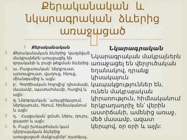 Քերականական և նկարագրական ձևերից առաջացած Քերականական Քերականական ձևերից կազմված մակբայներն առաջացել են գոյականի և բայի թեքման ձևերից. ա. Բացառական՝ ներքուստ, արտաքուստ, վաղուց, հնուց, միանգամից և այլն: բ. Գործիական հոլովից՝ դիտմամբ, մասամբ, պատահմամբ, հազիվ և այլն: գ. Ներգոյական ՝ առաջիկայում, ներկայումս, հնում, հիմնականում և այլն: դ. Հայցական՝ ցմահ, ներս, դուրս, ցայսօր և այլն: ե. Բայի խոնարհման կամ դերբայական ձևերից առաջացած մակբայներ՝ դարձյալ, համարյա, գրեթե և այլն: Նկարագրական Նկարագրական մակբայներն առաջացել են վերլուծական եղանակով, դրանք կիսակայուն կապակցություններ են, ունեն մակբայական կիրառություն, հիմնականում երկբաղադրիչ են՝ վերին աստիճանի, ամենից առաջ, մեծ մասամբ, ազատ կերպով, օր օրի և այլն: 