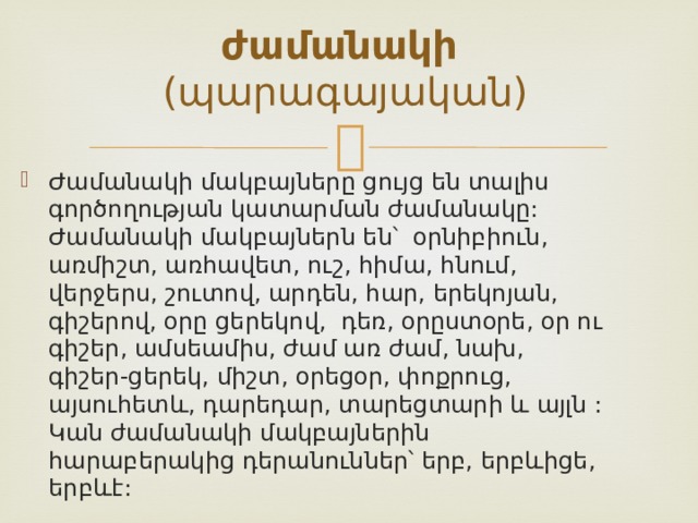 ժամանակի (պարագայական) Ժամանակի մակբայները ցույց են տալիս գործողության կատարման ժամանակը: Ժամանակի մակբայներն են՝ օրնիբիուն, առմիշտ, առհավետ, ուշ, հիմա, հնում, վերջերս, շուտով, արդեն, հար, երեկոյան, գիշերով, օրը ցերեկով, դեռ, օրըստօրե, օր ու գիշեր, ամսեամիս, ժամ առ ժամ, նախ, գիշեր-ցերեկ, միշտ, օրեցօր, փոքրուց, այսուհետև, դարեդար, տարեցտարի և այլն : Կան ժամանակի մակբայներին հարաբերակից դերանուններ՝ երբ, երբևիցե, երբևէ:  