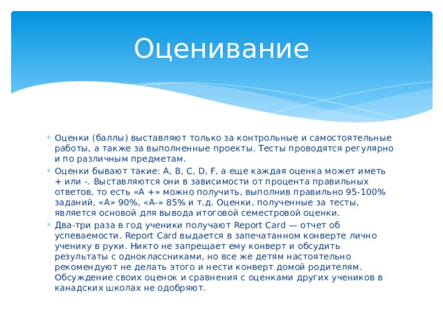 Оценивание Оценки (баллы) выставляют только за контрольные и самостоятельные работы, а также за выполненные проекты. Тесты проводятся регулярно и по различным предметам. Оценки бывают такие: А, В, С, D, F, а еще каждая оценка может иметь + или -. Выставляются они в зависимости от процента правильных ответов, то есть «А +» можно получить, выполнив правильно 95-100% заданий, «А» 90%, «А-» 85% и т.д. Оценки, полученные за тесты, является основой для вывода итоговой семестровой оценки. Два-три раза в год ученики получают Report Card — отчет об успеваемости. Report Card выдается в запечатанном конверте лично ученику в руки. Никто не запрещает ему конверт и обсудить результаты с одноклассниками, но все же детям настоятельно рекомендуют не делать этого и нести конверт домой родителям. Обсуждение своих оценок и сравнения с оценками других учеников в канадских школах не одобряют. 