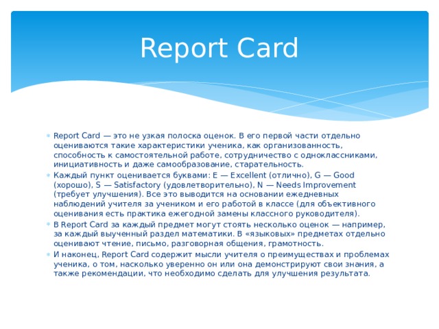 Report Card Report Card — это не узкая полоска оценок. В его первой части отдельно оцениваются такие характеристики ученика, как организованность, способность к самостоятельной работе, сотрудничество с одноклассниками, инициативность и даже самообразование, старательность. Каждый пункт оценивается буквами: E — Excellent (отлично), G — Good (хорошо), S — Satisfactory (удовлетворительно), N — Needs Improvement (требует улучшения). Все это выводится на основании ежедневных наблюдений учителя за учеником и его работой в классе (для объективного оценивания есть практика ежегодной замены классного руководителя). В Report Card за каждый предмет могут стоять несколько оценок — например, за каждый выученный раздел математики. В «языковых» предметах отдельно оценивают чтение, письмо, разговорная общения, грамотность. И наконец, Report Card содержит мысли учителя о преимуществах и проблемах ученика, о том, насколько уверенно он или она демонстрируют свои знания, а также рекомендации, что необходимо сделать для улучшения результата. 