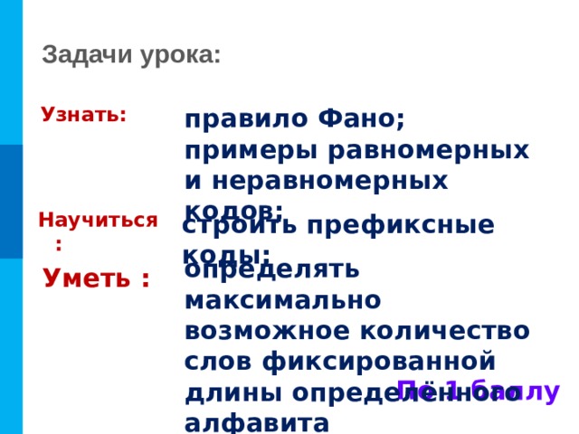 Задачи урока: Узнать: правило Фано; примеры равномерных и неравномерных кодов; Научиться : строить префиксные коды; определять максимально возможное количество слов фиксированной длины определённого алфавита Уметь : По 1 баллу