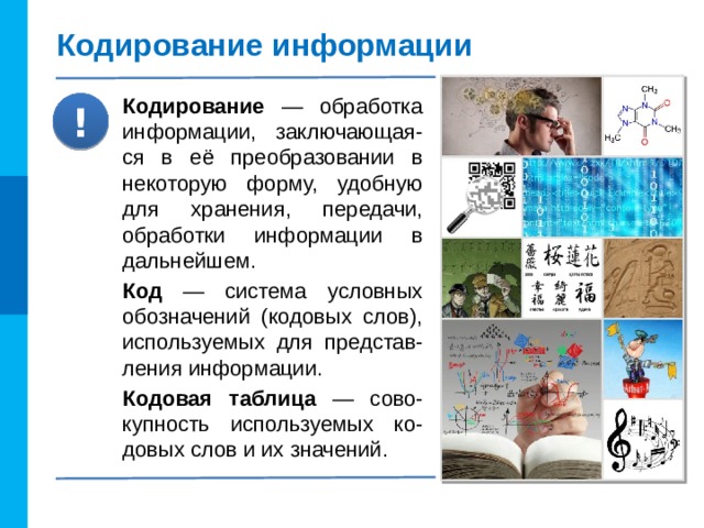 Кодирование информации Кодирование — обработка информации, заключающая-ся в её преобразовании в некоторую форму, удобную для хранения, передачи, обработки информации в дальнейшем. Код — система условных обозначений (кодовых слов), используемых для представ-ления информации. Кодовая таблица — сово-купность используемых ко-довых слов и их значений. !