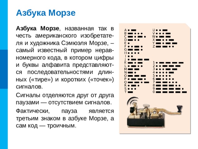 Азбука Морзе Азбука Морзе , названная так в честь американского изобретате-ля и художника Сэмюэля Морзе,  – самый известный пример нерав-номерного кода, в котором цифры и буквы алфавита представляют-ся последовательностями длин-ных («тире») и коротких («точек») сигналов. Сигналы отделяются друг от друга паузами — отсутствием сигналов. Фактически, пауза является третьим знаком в азбуке Морзе, а сам код — троичным.
