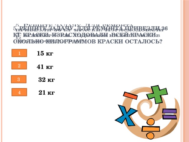 5. Решите задачу. Для ремонта привезли 36 кг краски. Израсходовали  всей краски. Сколько килограммов краски осталось?   15 кг 1 2 41 кг 32 кг 3 21 кг 4 