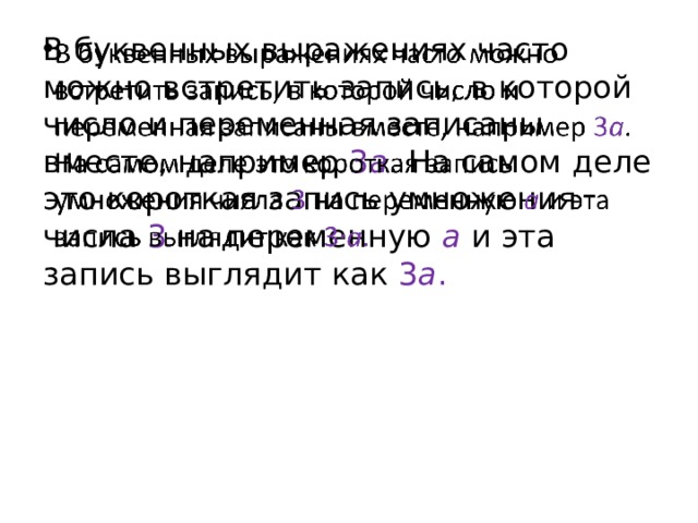 В буквенных выражениях часто можно встретить запись, в которой число и переменная записаны вместе, например  3 a . На самом деле это короткая запись умножения числа  3  на переменную a  и эта запись выглядит как  3 a .   