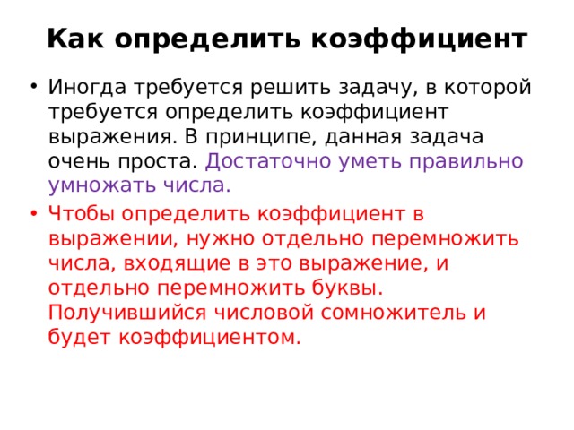 Как определить коэффициент   Иногда требуется решить задачу, в которой требуется определить коэффициент выражения. В принципе, данная задача очень проста. Достаточно уметь правильно умножать числа. Чтобы определить коэффициент в выражении, нужно отдельно перемножить числа, входящие в это выражение, и отдельно перемножить буквы. Получившийся числовой сомножитель и будет коэффициентом. 