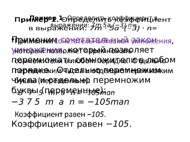 Пример 1.  Определить коэффициент в выражении:  7m  5a  (−3)  n=     Применим сочетательный закон умножения , который позволяет перемножать сомножители в любом порядке.  Отдельно перемножим числа и отдельно перемножим буквы (переменные):   − 3 7 5 m a n = −105man   Коэффициент равен  −105 .  