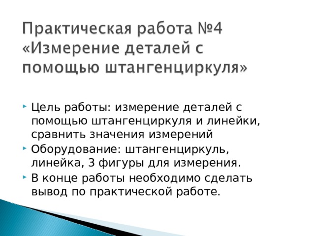 Цель работы: измерение деталей с помощью штангенциркуля и линейки, сравнить значения измерений Оборудование: штангенциркуль, линейка, 3 фигуры для измерения. В конце работы необходимо сделать вывод по практической работе. 