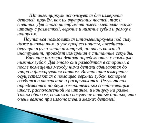  Штангенциркуль используется для измерения деталей, причём, как их внутренних частей, так и внешних. Для этого инструмент имеет металлическую штангу с разметкой, верхние и нижние губки и рамку с нониусом.  Научиться пользоваться штангенциркулем под силу даже школьникам, а уж профессионалы, ежедневно берущие в руки этот нехитрый, но очень важный инструмент, проводят измерения в считанные секунды. Внешние размеры детали определяются с помощью нижних губок. Для этого они разводятся в стороны, а после помещения между ними детали сдвигаются до упора и фиксируются винтом. Внутренние измерения осуществляются с помощью верхних губок, которые вводятся в отверстие и раскрываются. Результаты определяются по двум измерительным составляющим – шкале, расположенной на штанге, и нониусу на рамке. Таким образом, возможно получение точных данных, что очень важно при изготовлении мелких деталей. . 