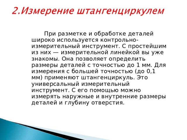  При разметке и обработке деталей широко используется контрольно-измерительный инструмент. С простейшим из них — измерительной линейкой вы уже знакомы. Она позволяет определить размеры деталей с точностью до 1 мм. Для измерения с большей точностью (до 0,1 мм) применяют штангенциркуль. Это универсальный измерительный инструмент. С его помощью можно измерять наружные и внутренние размеры деталей и глубину отверстия. 